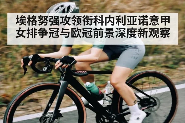 埃格努强攻领衔科内利亚诺意甲女排争冠与欧冠前景深度新观察